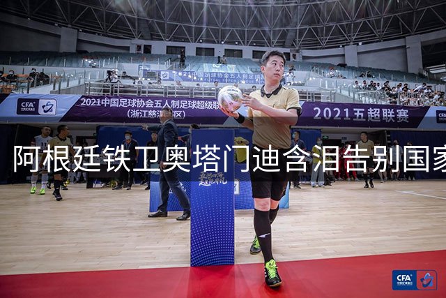 阿根廷铁卫奥塔门迪含泪告别国家队 17载蓝白生涯铸就传奇